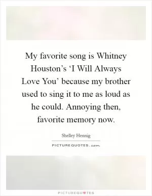 My favorite song is Whitney Houston’s ‘I Will Always Love You’ because my brother used to sing it to me as loud as he could. Annoying then, favorite memory now Picture Quote #1