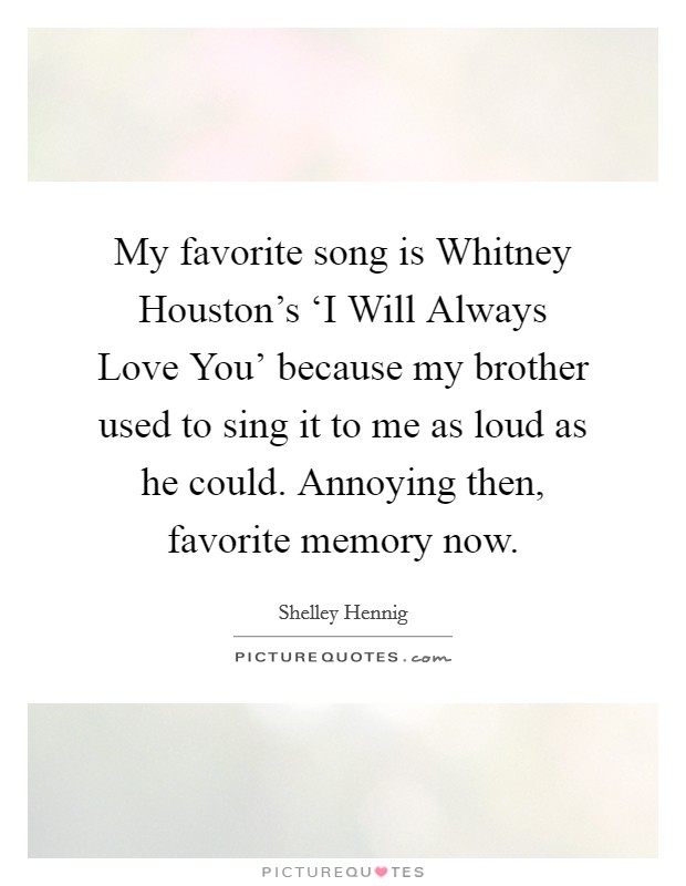 My favorite song is Whitney Houston's ‘I Will Always Love You' because my brother used to sing it to me as loud as he could. Annoying then, favorite memory now. Picture Quote #1