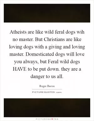 Atheists are like wild feral dogs wih no master. But Christians are like loving dogs with a giving and loving master. Domesticated dogs will love you always, but Feral wild dogs HAVE to be put down. they are a danger to us all Picture Quote #1