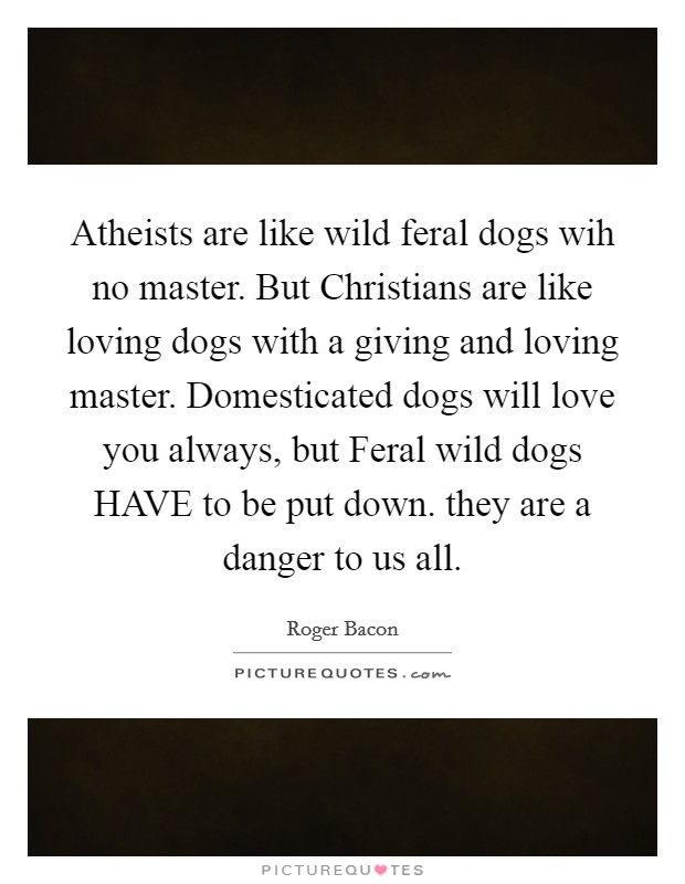 Atheists are like wild feral dogs wih no master. But Christians are like loving dogs with a giving and loving master. Domesticated dogs will love you always, but Feral wild dogs HAVE to be put down. they are a danger to us all. Picture Quote #1