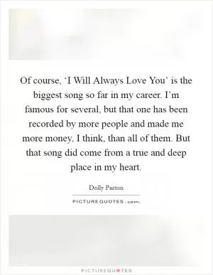 Of course, ‘I Will Always Love You’ is the biggest song so far in my career. I’m famous for several, but that one has been recorded by more people and made me more money, I think, than all of them. But that song did come from a true and deep place in my heart Picture Quote #1