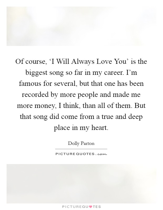 Of course, ‘I Will Always Love You' is the biggest song so far in my career. I'm famous for several, but that one has been recorded by more people and made me more money, I think, than all of them. But that song did come from a true and deep place in my heart. Picture Quote #1