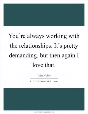 You’re always working with the relationships. It’s pretty demanding, but then again I love that Picture Quote #1