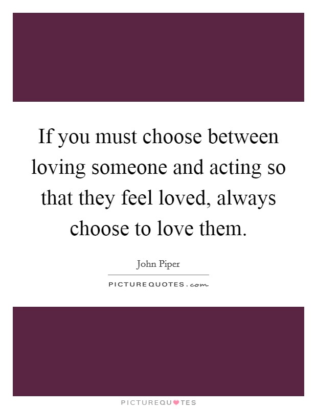 If you must choose between loving someone and acting so that they feel loved, always choose to love them. Picture Quote #1