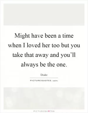 Might have been a time when I loved her too but you take that away and you’ll always be the one Picture Quote #1