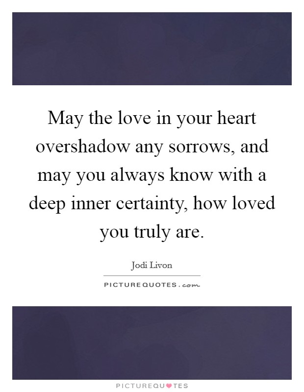 May the love in your heart overshadow any sorrows, and may you always know with a deep inner certainty, how loved you truly are. Picture Quote #1