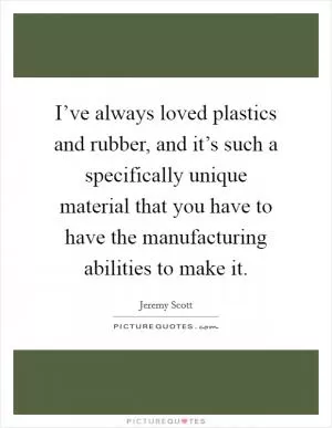 I’ve always loved plastics and rubber, and it’s such a specifically unique material that you have to have the manufacturing abilities to make it Picture Quote #1