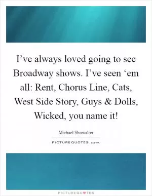 I’ve always loved going to see Broadway shows. I’ve seen ‘em all: Rent, Chorus Line, Cats, West Side Story, Guys and Dolls, Wicked, you name it! Picture Quote #1
