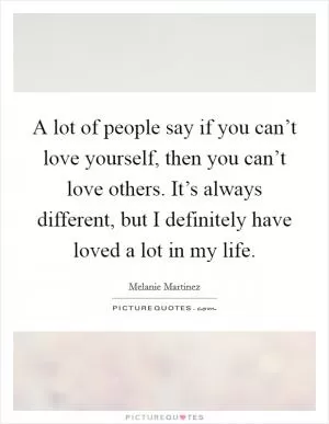 A lot of people say if you can’t love yourself, then you can’t love others. It’s always different, but I definitely have loved a lot in my life Picture Quote #1