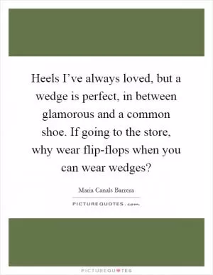 Heels I’ve always loved, but a wedge is perfect, in between glamorous and a common shoe. If going to the store, why wear flip-flops when you can wear wedges? Picture Quote #1
