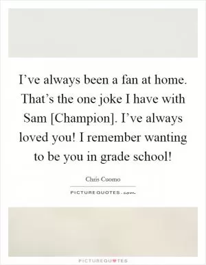 I’ve always been a fan at home. That’s the one joke I have with Sam [Champion]. I’ve always loved you! I remember wanting to be you in grade school! Picture Quote #1