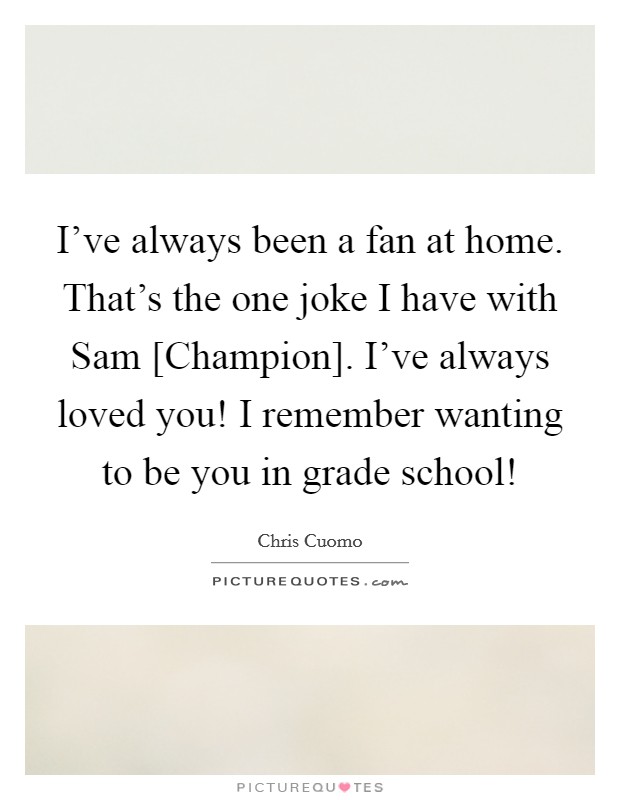 I've always been a fan at home. That's the one joke I have with Sam [Champion]. I've always loved you! I remember wanting to be you in grade school! Picture Quote #1