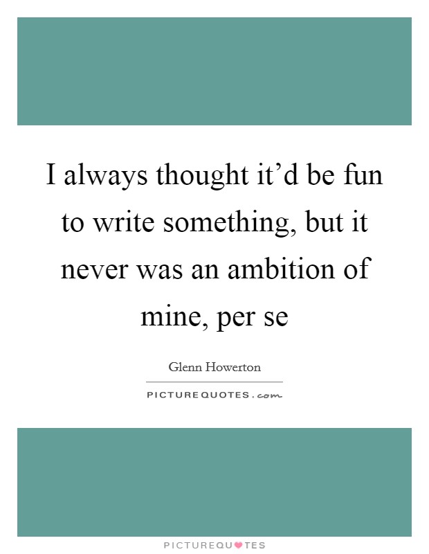I always thought it'd be fun to write something, but it never was an ambition of mine, per se Picture Quote #1
