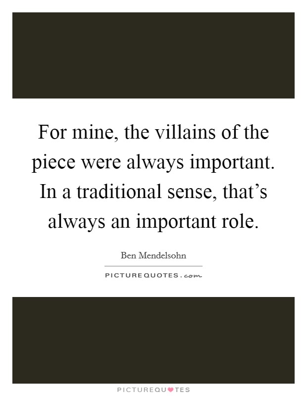 For mine, the villains of the piece were always important. In a traditional sense, that's always an important role. Picture Quote #1