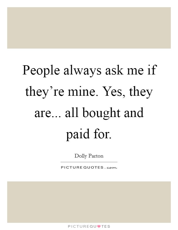 People always ask me if they're mine. Yes, they are... all bought and paid for. Picture Quote #1