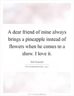 A dear friend of mine always brings a pineapple instead of flowers when he comes to a show. I love it Picture Quote #1