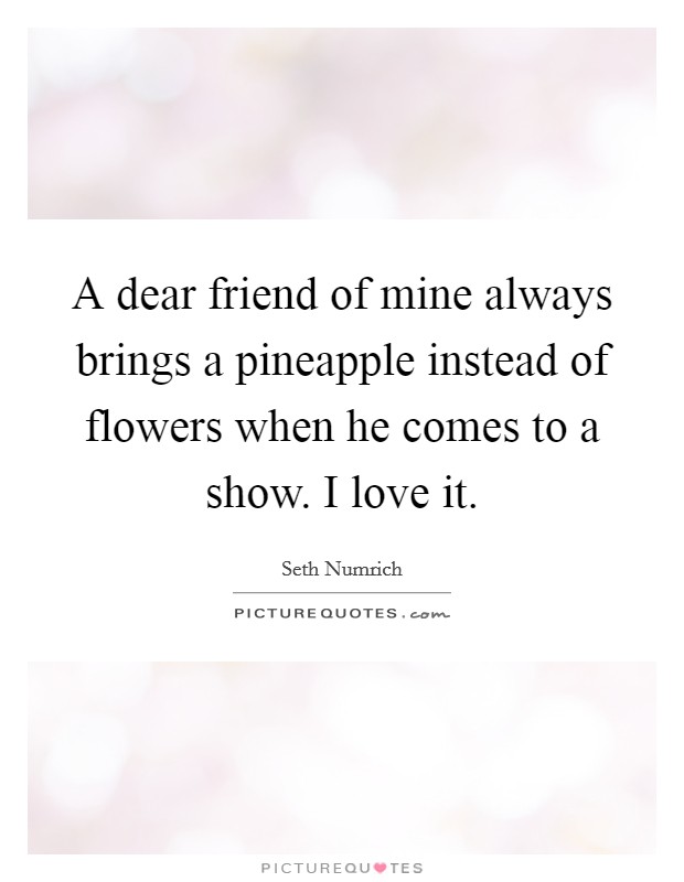 A dear friend of mine always brings a pineapple instead of flowers when he comes to a show. I love it. Picture Quote #1