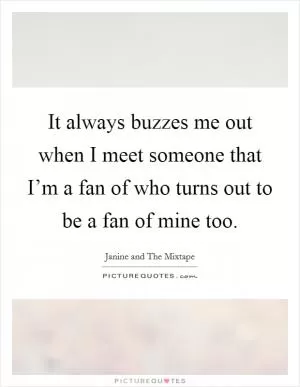 It always buzzes me out when I meet someone that I’m a fan of who turns out to be a fan of mine too Picture Quote #1
