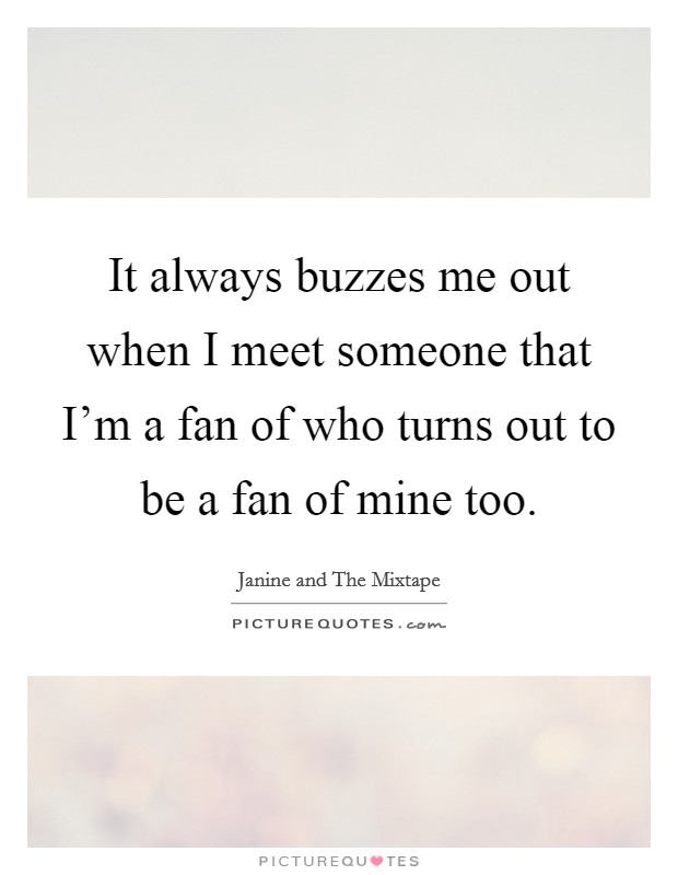 It always buzzes me out when I meet someone that I'm a fan of who turns out to be a fan of mine too. Picture Quote #1