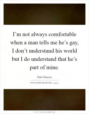 I’m not always comfortable when a man tells me he’s gay, I don’t understand his world but I do understand that he’s part of mine Picture Quote #1