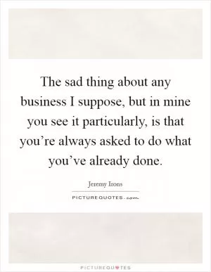 The sad thing about any business I suppose, but in mine you see it particularly, is that you’re always asked to do what you’ve already done Picture Quote #1
