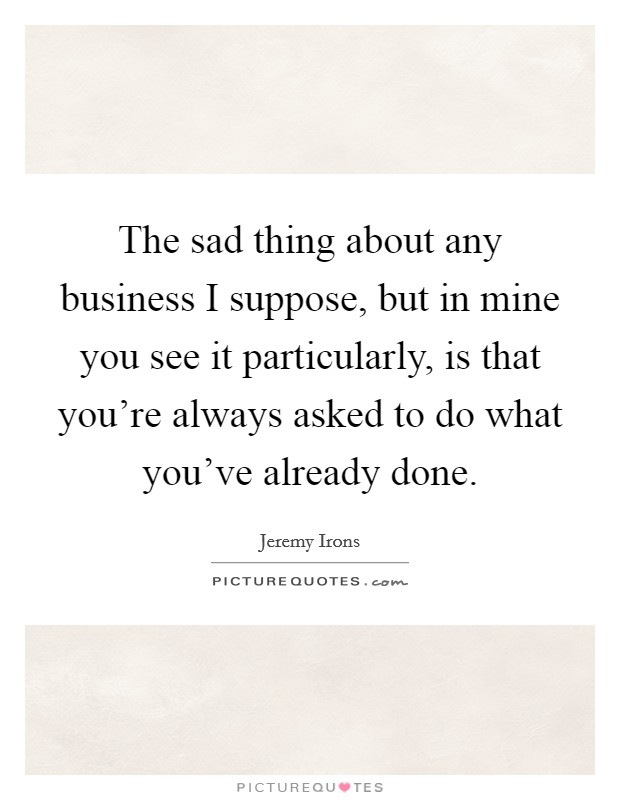 The sad thing about any business I suppose, but in mine you see it particularly, is that you're always asked to do what you've already done. Picture Quote #1