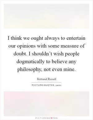 I think we ought always to entertain our opinions with some measure of doubt. I shouldn’t wish people dogmatically to believe any philosophy, not even mine Picture Quote #1
