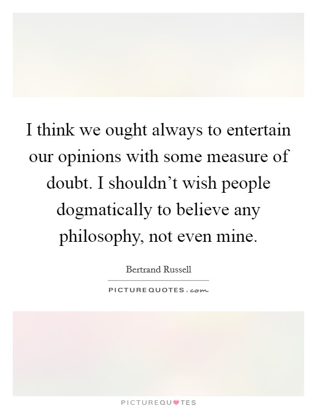 I think we ought always to entertain our opinions with some measure of doubt. I shouldn't wish people dogmatically to believe any philosophy, not even mine. Picture Quote #1