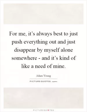 For me, it’s always best to just push everything out and just disappear by myself alone somewhere - and it’s kind of like a need of mine Picture Quote #1