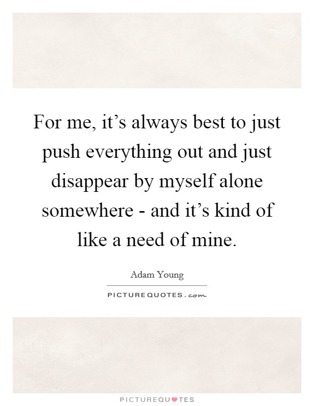 For me, it's always best to just push everything out and just disappear by myself alone somewhere - and it's kind of like a need of mine. Picture Quote #1