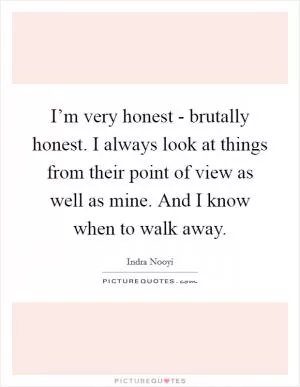 I’m very honest - brutally honest. I always look at things from their point of view as well as mine. And I know when to walk away Picture Quote #1