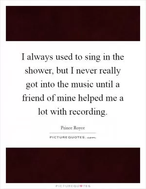 I always used to sing in the shower, but I never really got into the music until a friend of mine helped me a lot with recording Picture Quote #1