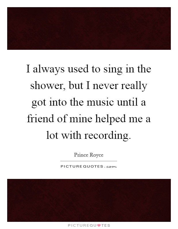 I always used to sing in the shower, but I never really got into the music until a friend of mine helped me a lot with recording. Picture Quote #1