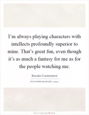 I’m always playing characters with intellects profoundly superior to mine. That’s great fun, even though it’s as much a fantasy for me as for the people watching me Picture Quote #1