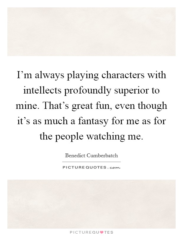 I'm always playing characters with intellects profoundly superior to mine. That's great fun, even though it's as much a fantasy for me as for the people watching me. Picture Quote #1