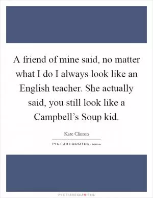 A friend of mine said, no matter what I do I always look like an English teacher. She actually said, you still look like a Campbell’s Soup kid Picture Quote #1