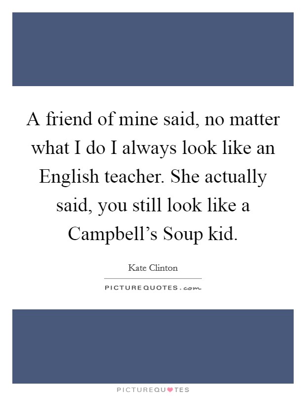 A friend of mine said, no matter what I do I always look like an English teacher. She actually said, you still look like a Campbell's Soup kid. Picture Quote #1