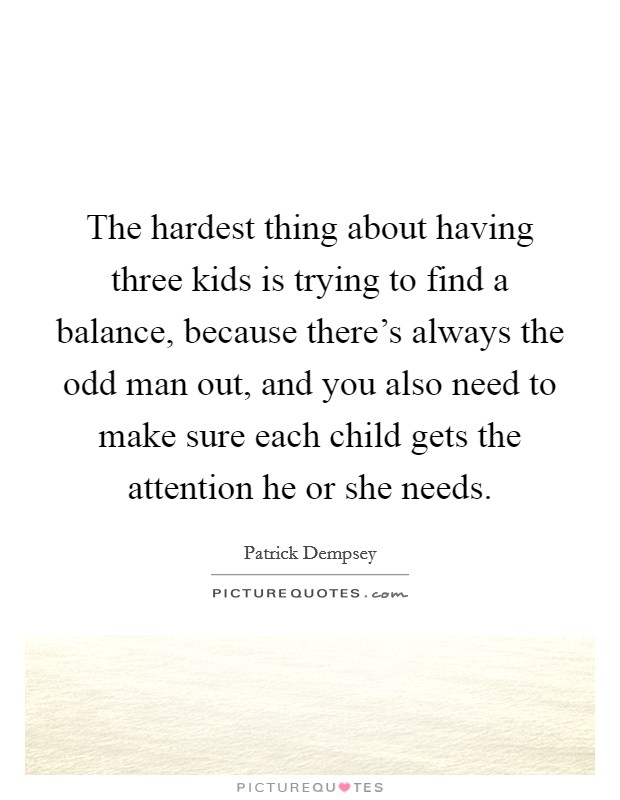 The hardest thing about having three kids is trying to find a balance, because there's always the odd man out, and you also need to make sure each child gets the attention he or she needs. Picture Quote #1