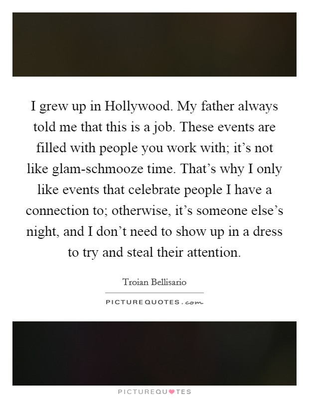 I grew up in Hollywood. My father always told me that this is a job. These events are filled with people you work with; it's not like glam-schmooze time. That's why I only like events that celebrate people I have a connection to; otherwise, it's someone else's night, and I don't need to show up in a dress to try and steal their attention. Picture Quote #1