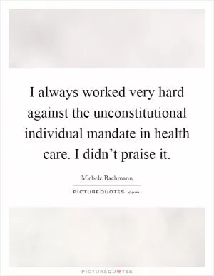 I always worked very hard against the unconstitutional individual mandate in health care. I didn’t praise it Picture Quote #1