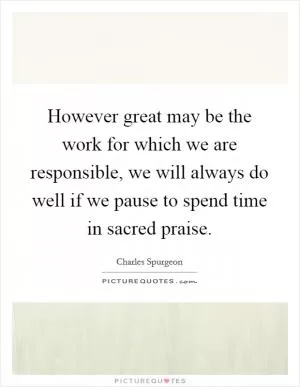 However great may be the work for which we are responsible, we will always do well if we pause to spend time in sacred praise Picture Quote #1