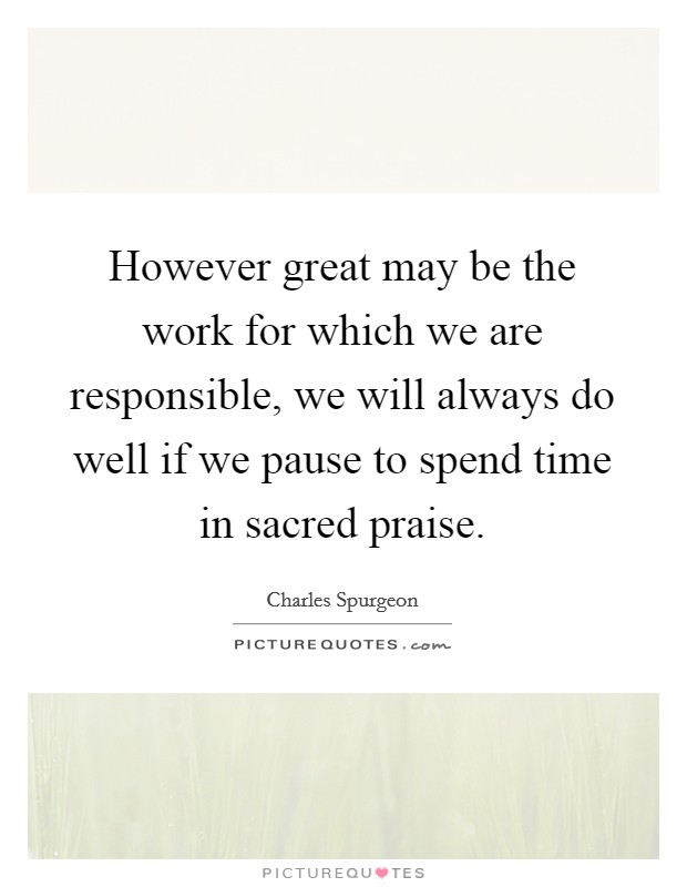 However great may be the work for which we are responsible, we will always do well if we pause to spend time in sacred praise. Picture Quote #1