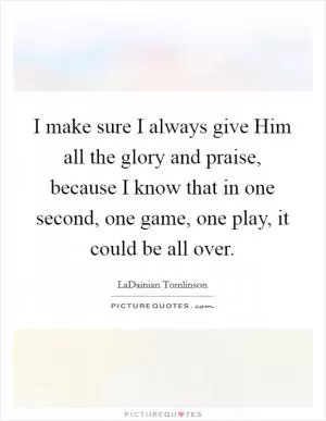 I make sure I always give Him all the glory and praise, because I know that in one second, one game, one play, it could be all over Picture Quote #1