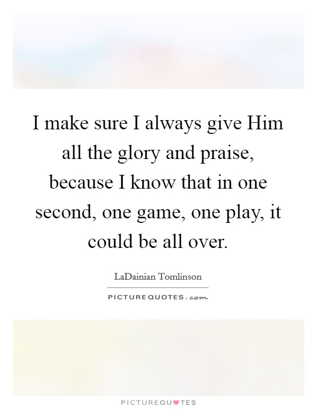 I make sure I always give Him all the glory and praise, because I know that in one second, one game, one play, it could be all over. Picture Quote #1