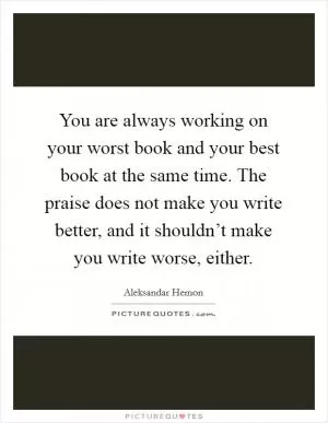 You are always working on your worst book and your best book at the same time. The praise does not make you write better, and it shouldn’t make you write worse, either Picture Quote #1