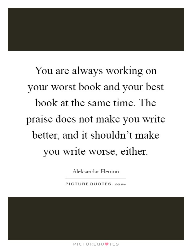 You are always working on your worst book and your best book at the same time. The praise does not make you write better, and it shouldn't make you write worse, either. Picture Quote #1