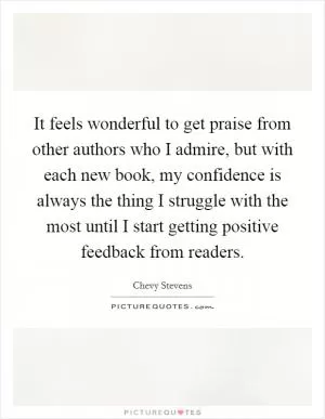 It feels wonderful to get praise from other authors who I admire, but with each new book, my confidence is always the thing I struggle with the most until I start getting positive feedback from readers Picture Quote #1
