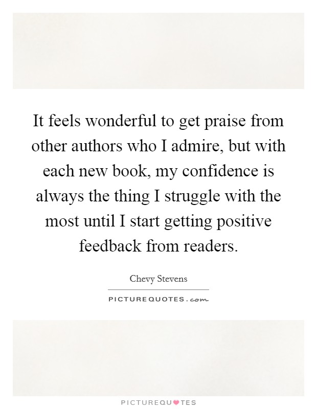 It feels wonderful to get praise from other authors who I admire, but with each new book, my confidence is always the thing I struggle with the most until I start getting positive feedback from readers. Picture Quote #1