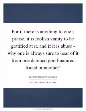For if there is anything to one’s praise, it is foolish vanity to be gratified at it, and if it is abuse - why one is always sure to hear of it from one damned good-natured friend or another! Picture Quote #1