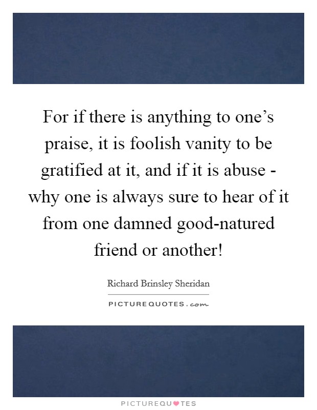 For if there is anything to one's praise, it is foolish vanity to be gratified at it, and if it is abuse - why one is always sure to hear of it from one damned good-natured friend or another! Picture Quote #1